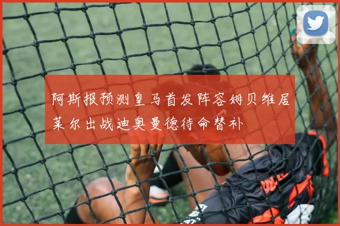 阿斯报预测皇马首发阵容姆贝维居莱尔出战迪奥曼德待命替补
