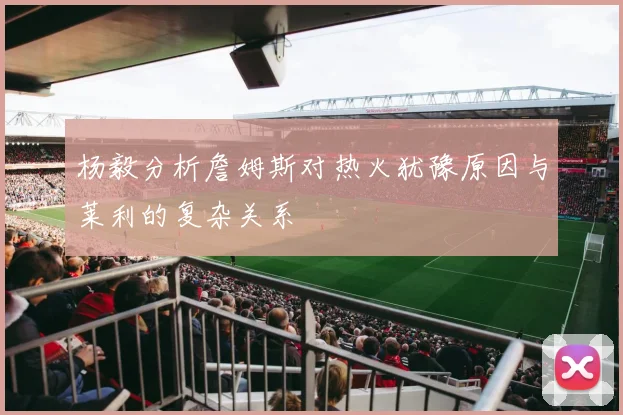 杨毅分析詹姆斯对热火犹豫原因与莱利的复杂关系