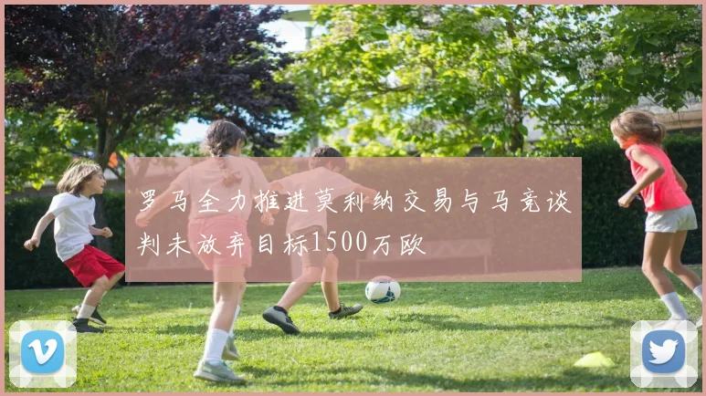 罗马全力推进莫利纳交易与马竞谈判未放弃目标1500万欧