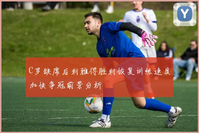 C罗缺席后利雅得胜利恢复训练速度加快争冠前景分析