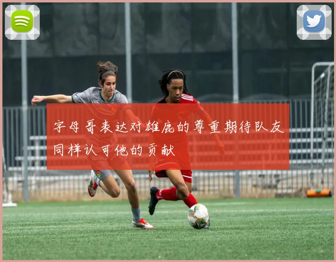 字母哥表达对雄鹿的尊重期待队友同样认可他的贡献