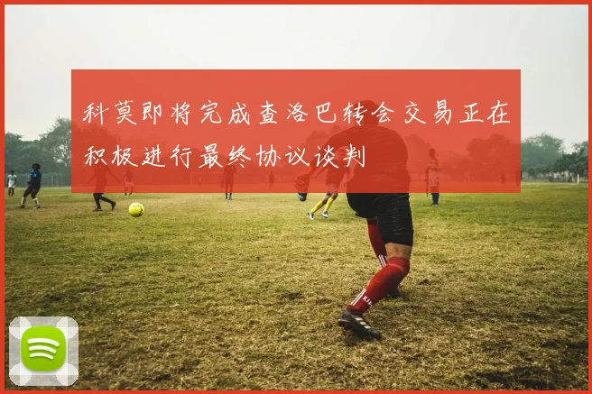 科莫即将完成查洛巴转会交易正在积极进行最终协议谈判
